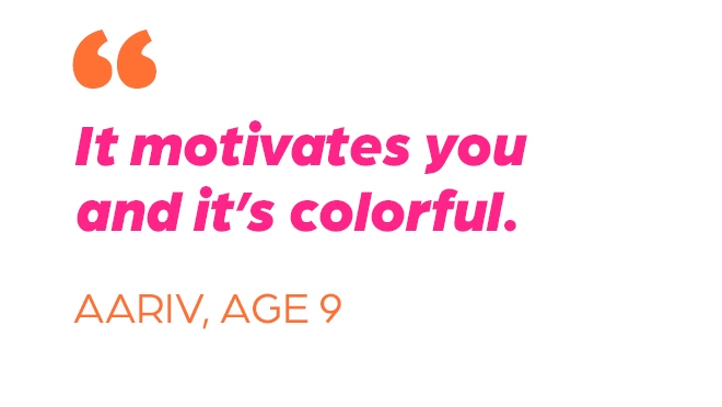 "It motivates you and it's colorful." Aariv, Age 9