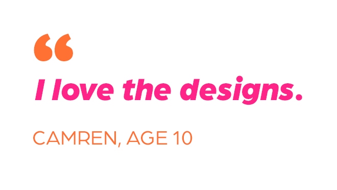 "I love the designs." Camden, Age 10