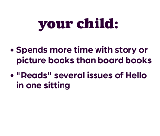 your child: • Spends more time with story or     picture books than board books • "Reads" several issues of Hello   in one sitting